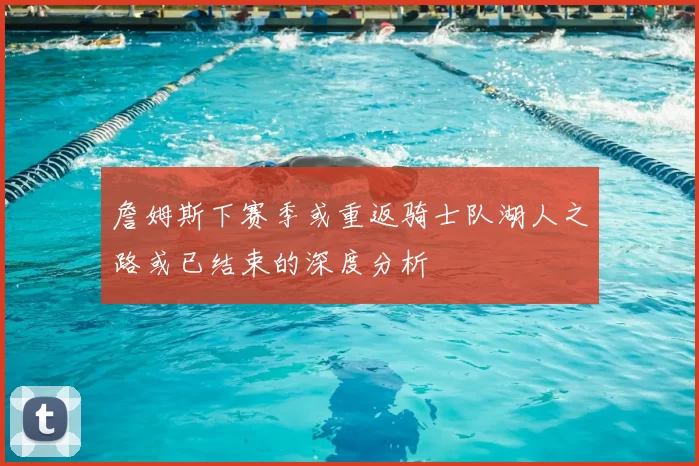 詹姆斯下赛季或重返骑士队湖人之路或已结束的深度分析