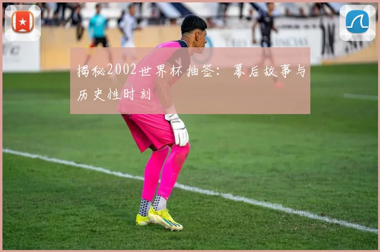 揭秘2002世界杯抽签:幕后故事与历史性时刻