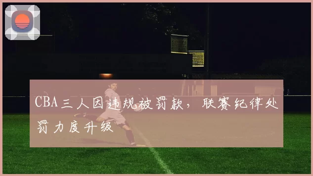 CBA三人因违规被罚款，联赛纪律处罚力度升级