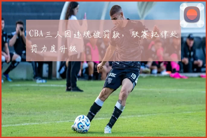 CBA三人因违规被罚款,联赛纪律处罚力度升级