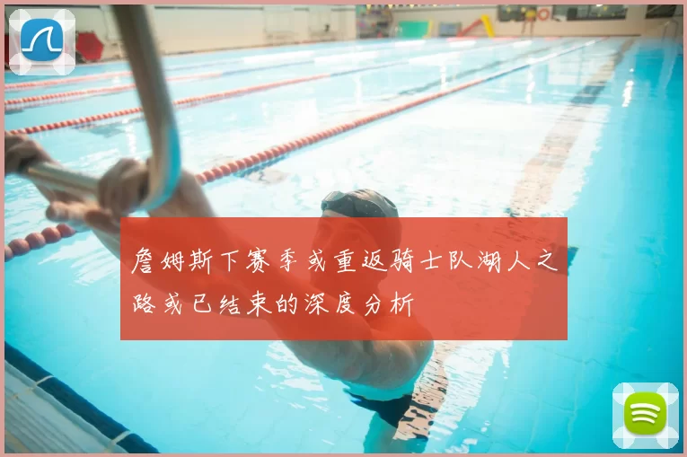詹姆斯下赛季或重返骑士队湖人之路或已结束的深度分析