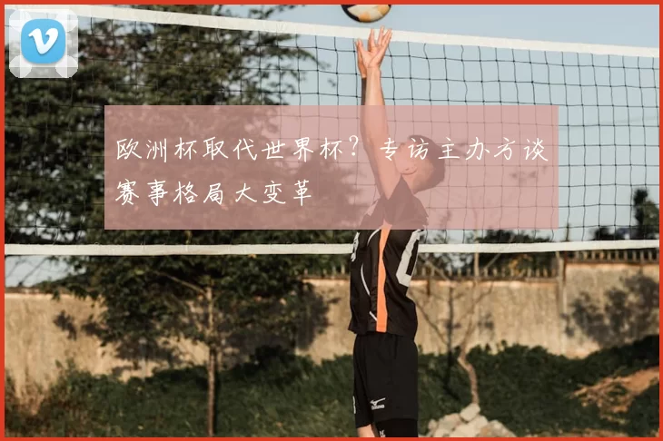 欧洲杯取代世界杯?专访主办方谈赛事格局大变革