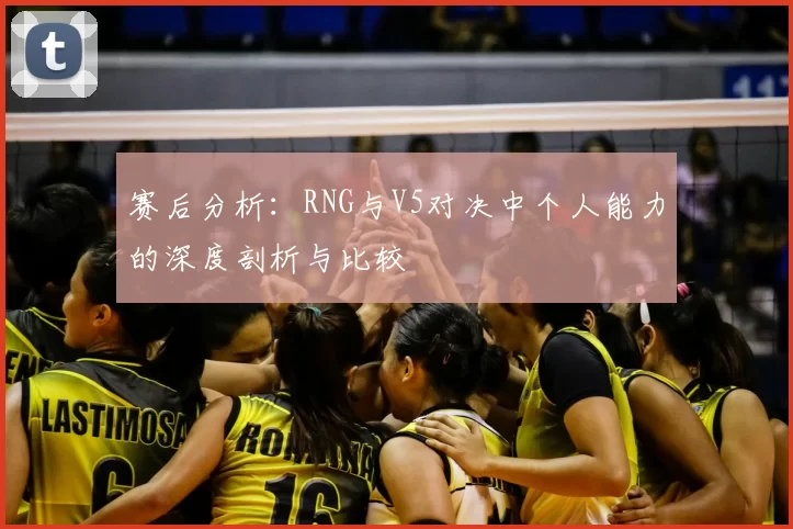 赛后分析：RNG与V5对决中个人能力的深度剖析与比较