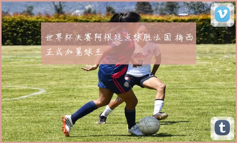 世界杯决赛阿根廷点球胜法国 梅西正式加冕球王