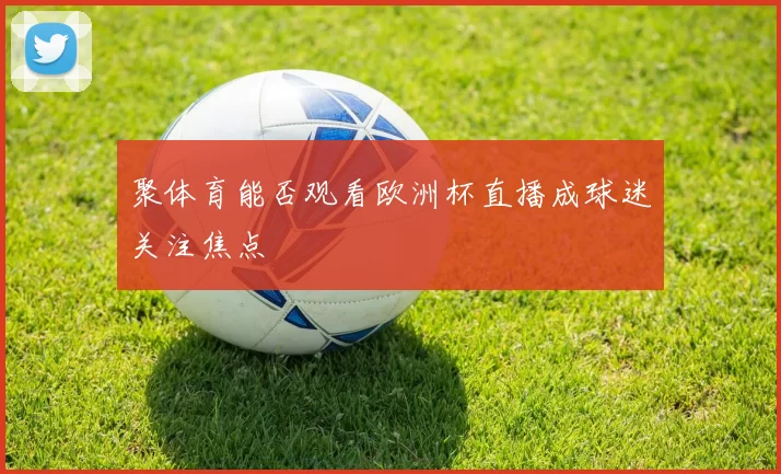 聚体育能否观看欧洲杯直播成球迷关注焦点