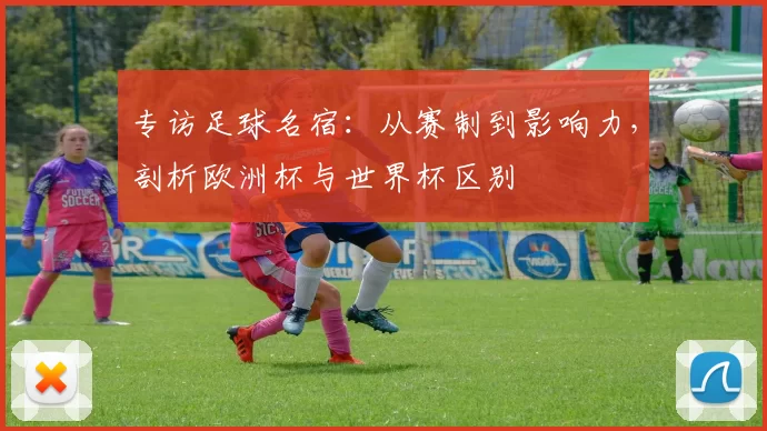 专访足球名宿:从赛制到影响力,剖析欧洲杯与世界杯区别