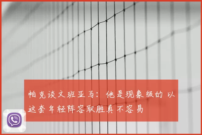 帕克谈文班亚马:他是现象级的 以这套年轻阵容取胜真不容易