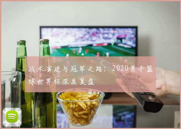 战术演进与冠军之路:2020男子篮球世界杯深度复盘