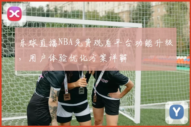 乐球直播NBA免费观看平台功能升级，用户体验优化方案详解