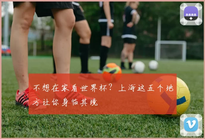 不想在家看世界杯？上海这五个地方让你身临其境