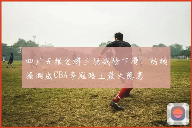四川五粮金樽主场战绩下滑，防线漏洞成CBA争冠路上最大隐患