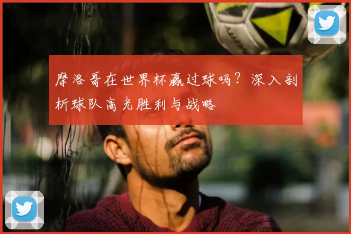 摩洛哥在世界杯赢过球吗?深入剖析球队高光胜利与战略