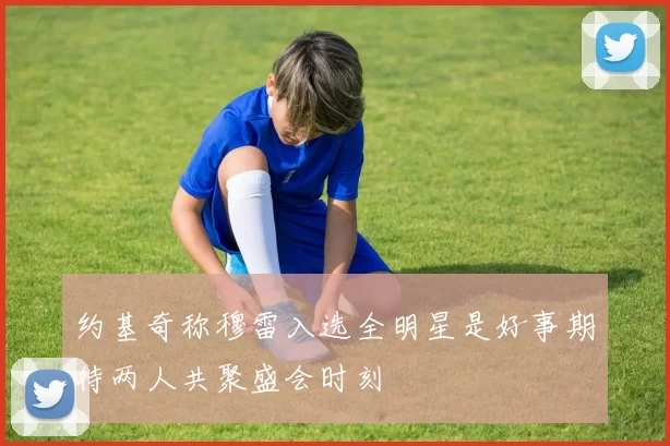 约基奇称穆雷入选全明星是好事期待两人共聚盛会时刻