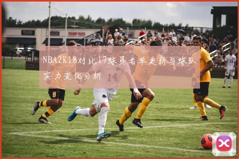 NBA2K18对比17球员名单更新与球队实力变化分析
