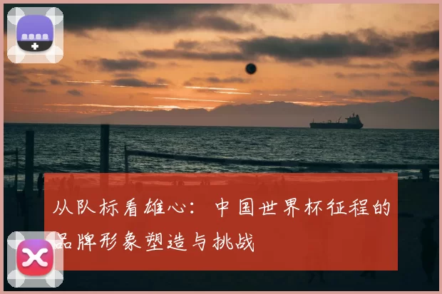 从队标看雄心：中国世界杯征程的品牌形象塑造与挑战
