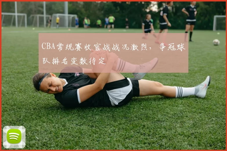 CBA常规赛收官战战况激烈，争冠球队排名变数待定