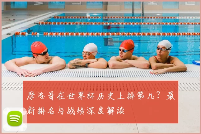 摩洛哥在世界杯历史上排第几？最新排名与战绩深度解读