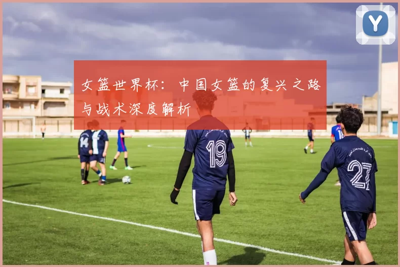 女篮世界杯:中国女篮的复兴之路与战术深度解析