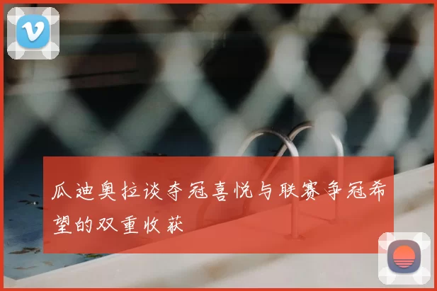 瓜迪奥拉谈夺冠喜悦与联赛争冠希望的双重收获