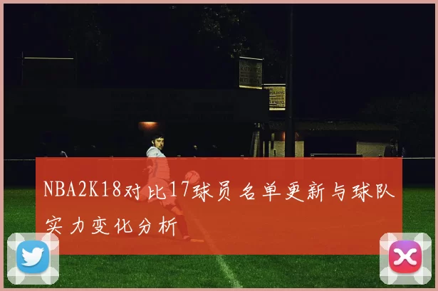 NBA2K18对比17球员名单更新与球队实力变化分析