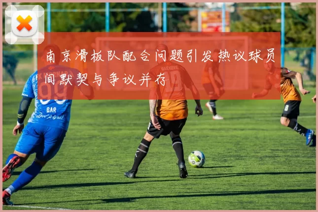 南京滑板队配合问题引发热议球员间默契与争议并存