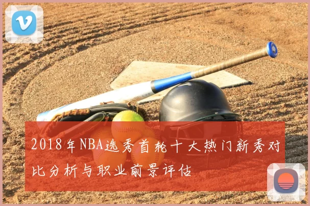 2018年NBA选秀首轮十大热门新秀对比分析与职业前景评估