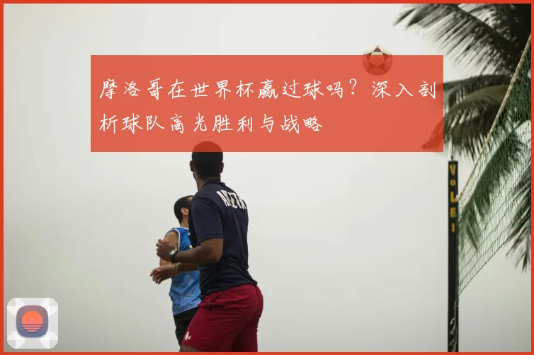 摩洛哥在世界杯赢过球吗?深入剖析球队高光胜利与战略