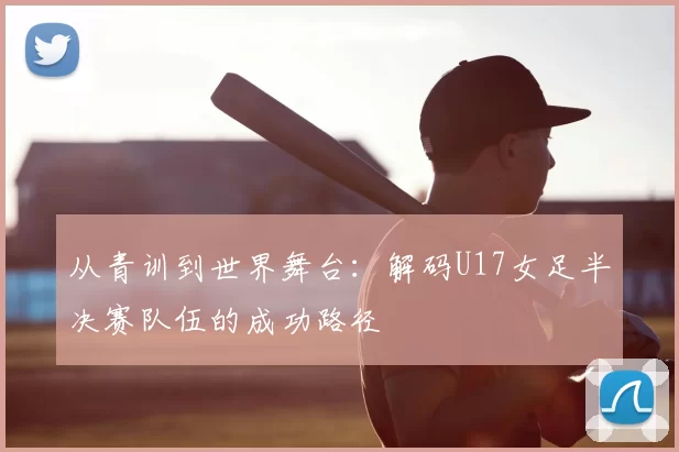 从青训到世界舞台:解码U17女足半决赛队伍的成功路径