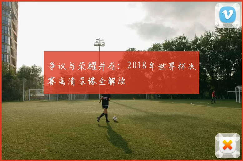 争议与荣耀并存:2018年世界杯决赛高清录像全解读