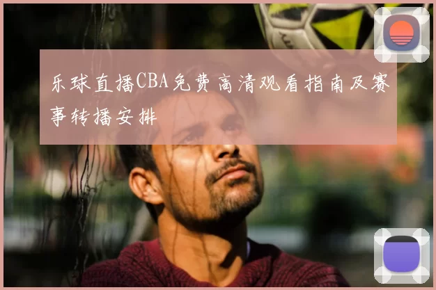 乐球直播CBA免费高清观看指南及赛事转播安排