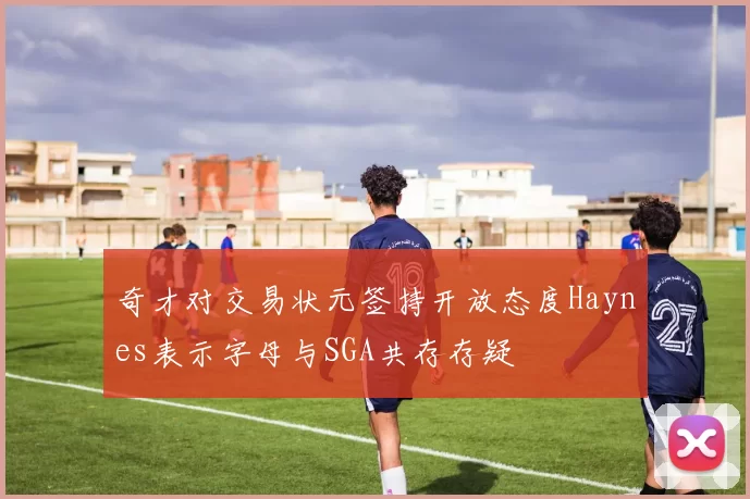 奇才对交易状元签持开放态度Haynes表示字母与SGA共存存疑