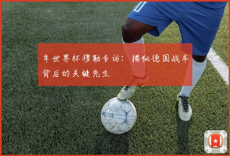 年世界杯穆勒专访:揭秘德国战车背后的关键先生