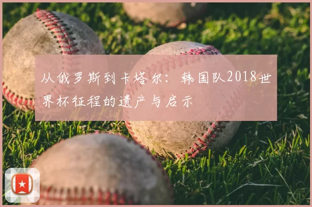 从俄罗斯到卡塔尔:韩国队2018世界杯征程的遗产与启示