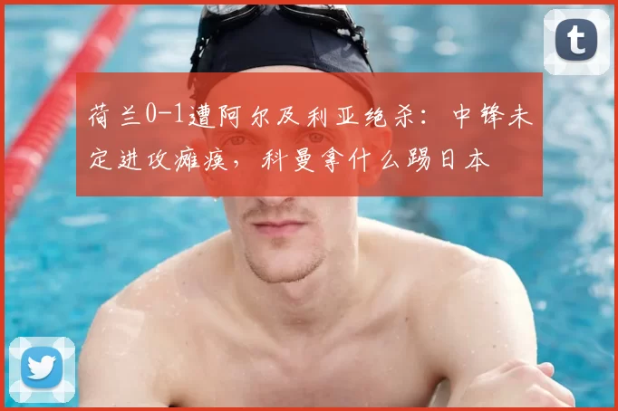 荷兰0-1遭阿尔及利亚绝杀：中锋未定进攻瘫痪，科曼拿什么踢日本