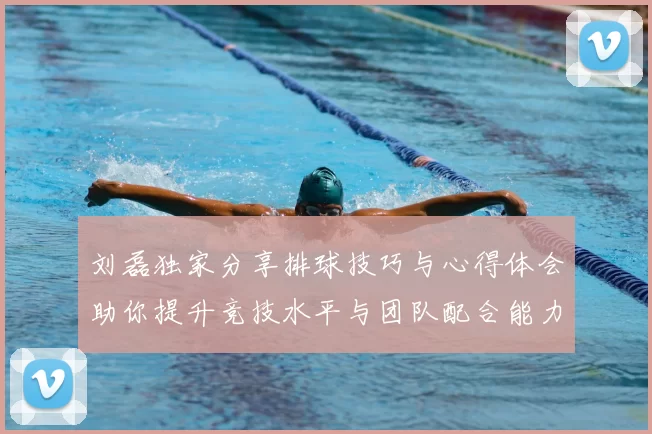 刘磊独家分享排球技巧与心得体会助你提升竞技水平与团队配合能力