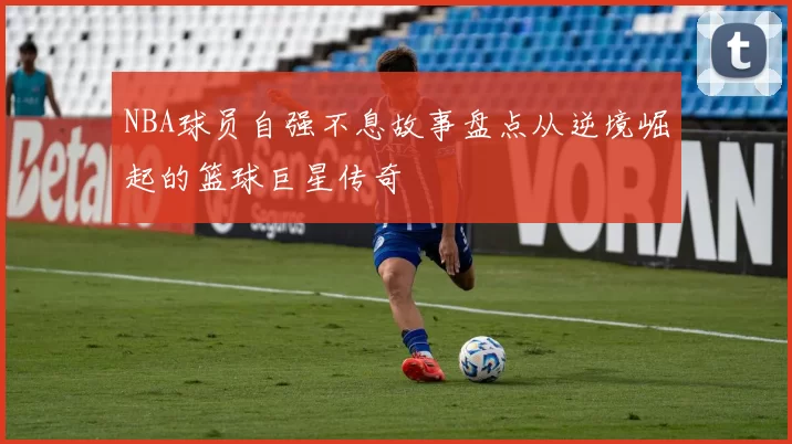 NBA球员自强不息故事盘点从逆境崛起的篮球巨星传奇