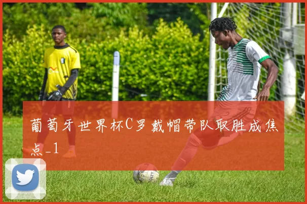 葡萄牙世界杯C罗戴帽带队取胜成焦点_1