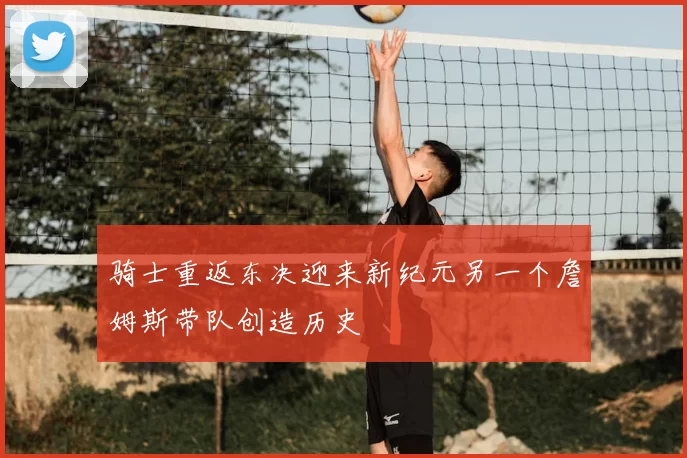 骑士重返东决迎来新纪元另一个詹姆斯带队创造历史