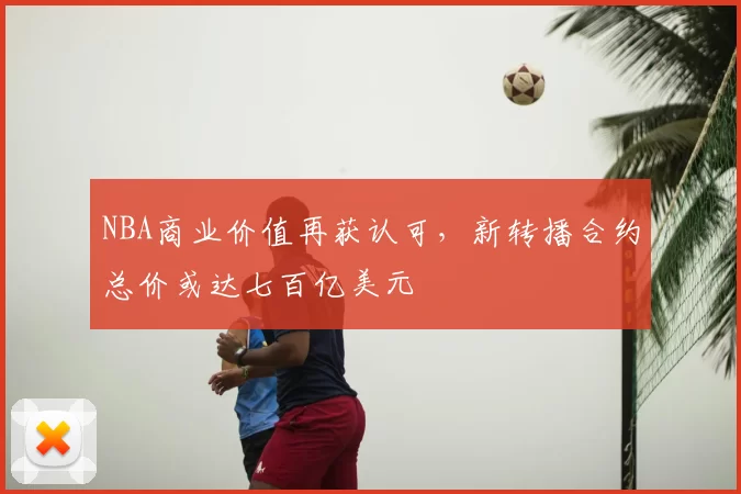NBA商业价值再获认可,新转播合约总价或达七百亿美元
