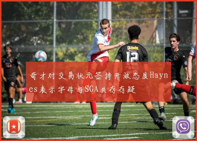 奇才对交易状元签持开放态度Haynes表示字母与SGA共存存疑