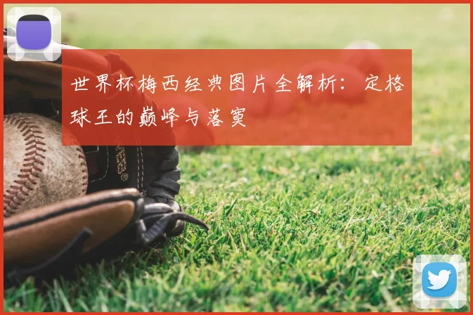 世界杯梅西经典图片全解析:定格球王的巅峰与落寞