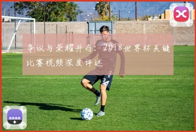 争议与荣耀并存:2018世界杯关键比赛视频深度评述