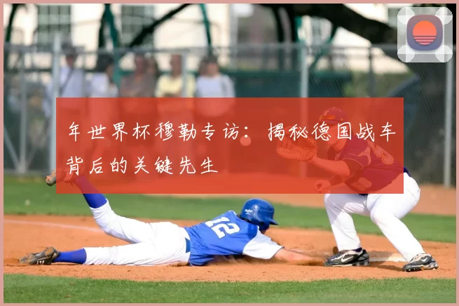 年世界杯穆勒专访:揭秘德国战车背后的关键先生