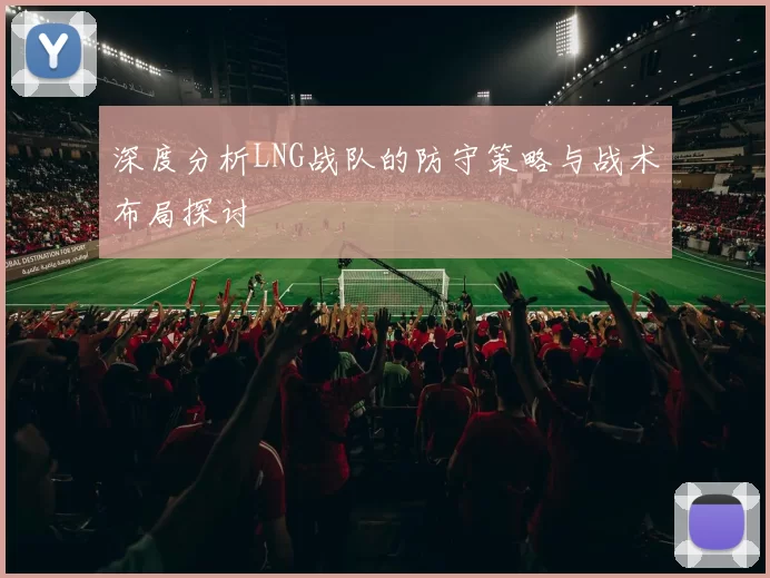深度分析LNG战队的防守策略与战术布局探讨