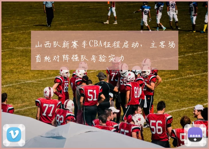 山西队新赛季CBA征程启动，主客场首轮对阵强队考验实力