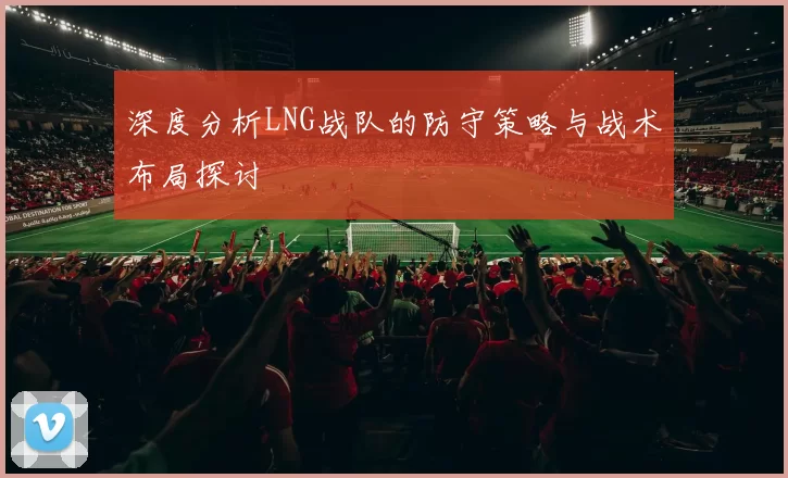 深度分析LNG战队的防守策略与战术布局探讨