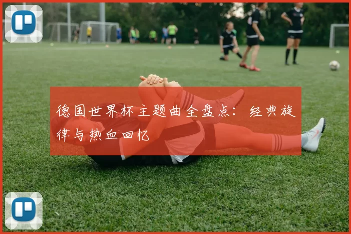 德国世界杯主题曲全盘点：经典旋律与热血回忆