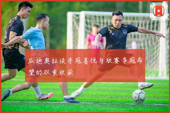 瓜迪奥拉谈夺冠喜悦与联赛争冠希望的双重收获