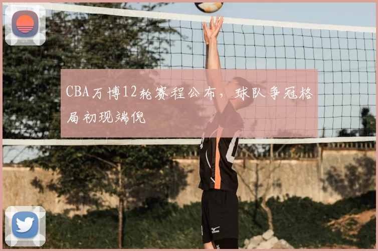 CBA万博12轮赛程公布，球队争冠格局初现端倪