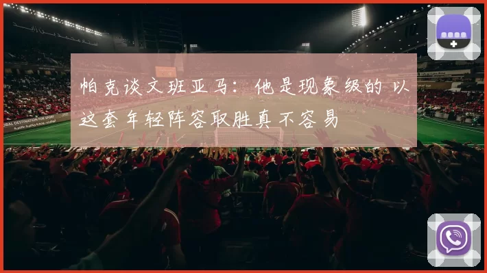 帕克谈文班亚马:他是现象级的 以这套年轻阵容取胜真不容易